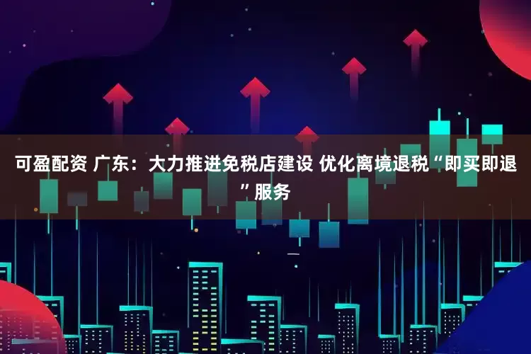 可盈配资 广东：大力推进免税店建设 优化离境退税“即买即退”服务