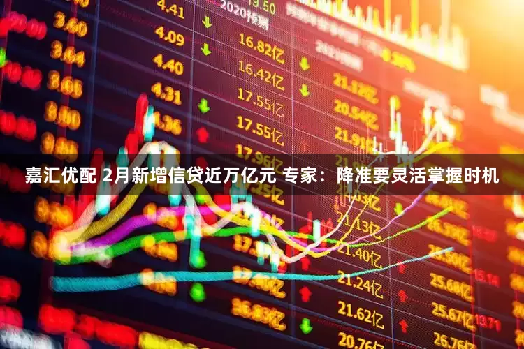 嘉汇优配 2月新增信贷近万亿元 专家：降准要灵活掌握时机
