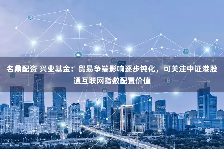 名鼎配资 兴业基金：贸易争端影响逐步钝化，可关注中证港股通互联网指数配置价值