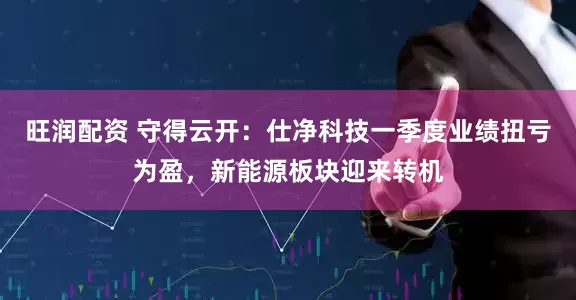 旺润配资 守得云开：仕净科技一季度业绩扭亏为盈，新能源板块迎来转机