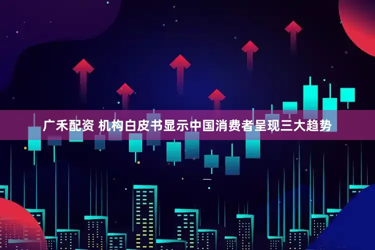 广禾配资 机构白皮书显示中国消费者呈现三大趋势