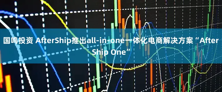 国鸣投资 AfterShip推出all-in-one一体化电商解决方案“AfterShip One”