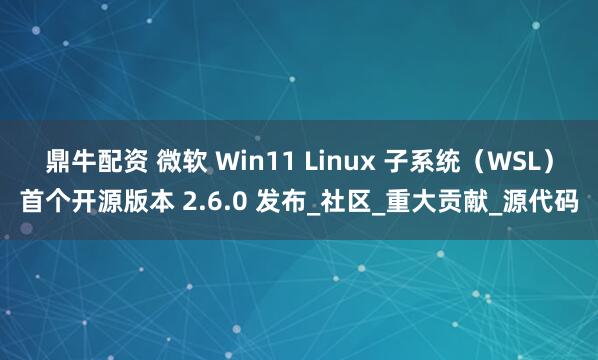 鼎牛配资 微软 Win11 Linux 子系统（WSL）首个开源版本 2.6.0 发布_社区_重大贡献_源代码