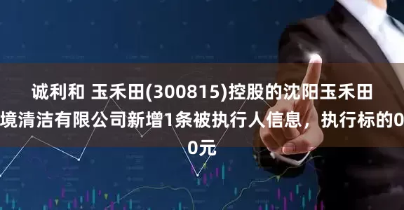 诚利和 玉禾田(300815)控股的沈阳玉禾田环境清洁有限公司新增1条被执行人信息，执行标的0元