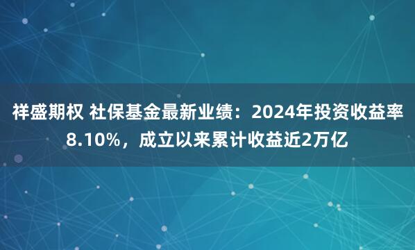 祥盛期权 社保基金最新业绩：2024年投资收益率8.10%，成立以来累计收益近2万亿