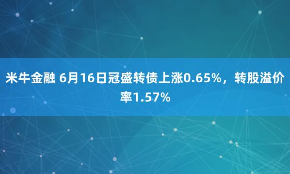 米牛金融 6月16日冠盛转债上涨0.65%，转股溢价率1.57%