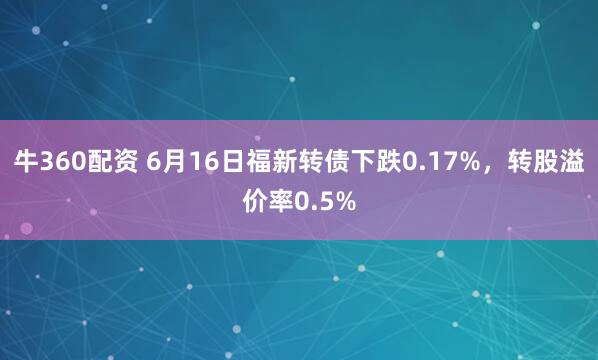 牛360配资 6月16日福新转债下跌0.17%，转股溢价率0.5%
