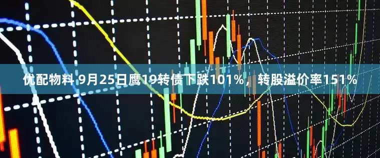 优配物料 9月25日鹰19转债下跌101%，转股溢价率151%
