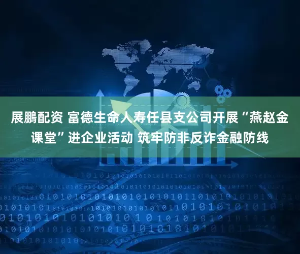 展鵬配资 富德生命人寿任县支公司开展“燕赵金课堂”进企业活动 筑牢防非反诈金融防线