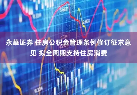 永華证券 住房公积金管理条例修订征求意见 拟全周期支持住房消费