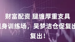财富配资 腿缠厚重支具现身训练场，吴梦洁仓促复出！