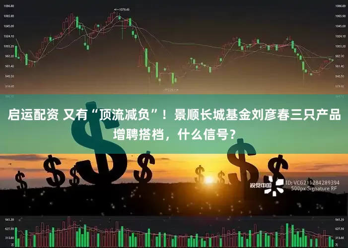 启运配资 又有“顶流减负”！景顺长城基金刘彦春三只产品增聘搭档，什么信号？